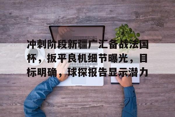 开云体育-冲刺阶段新疆广汇备战法国杯，扳平良机细节曝光，目标明确，球探报告显示潜力的简单介绍-开云体育